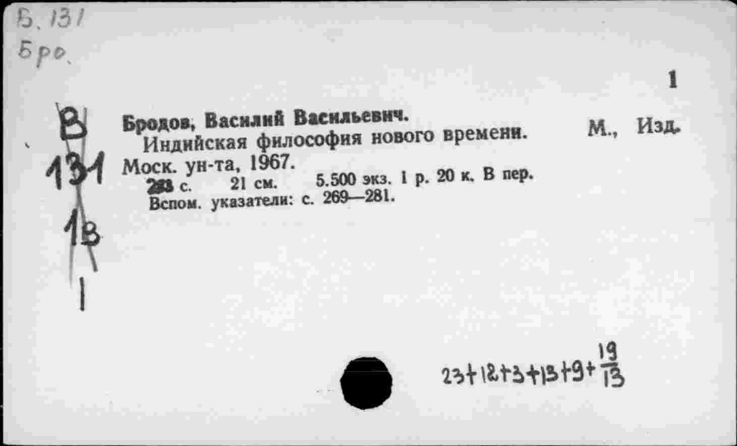 ﻿Б. /3/ 5рс\
Бродов, Василий Васильевич.
Индийская философия нового времени.
М«к. унта. 1967. и(ж1|,в1В, Вспом. указатели: с. 269—281.
1
М., Изд.
19